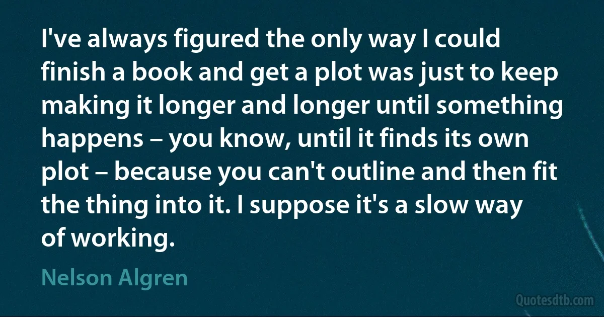 I've always figured the only way I could finish a book and get a plot was just to keep making it longer and longer until something happens – you know, until it finds its own plot – because you can't outline and then fit the thing into it. I suppose it's a slow way of working. (Nelson Algren)