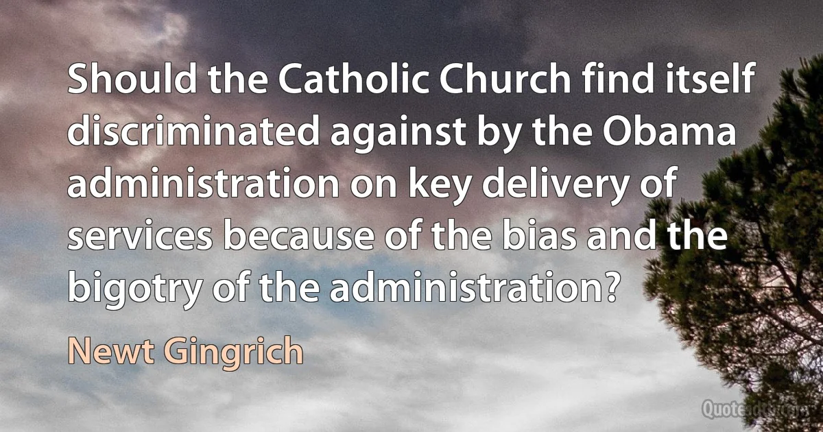 Should the Catholic Church find itself discriminated against by the Obama administration on key delivery of services because of the bias and the bigotry of the administration? (Newt Gingrich)