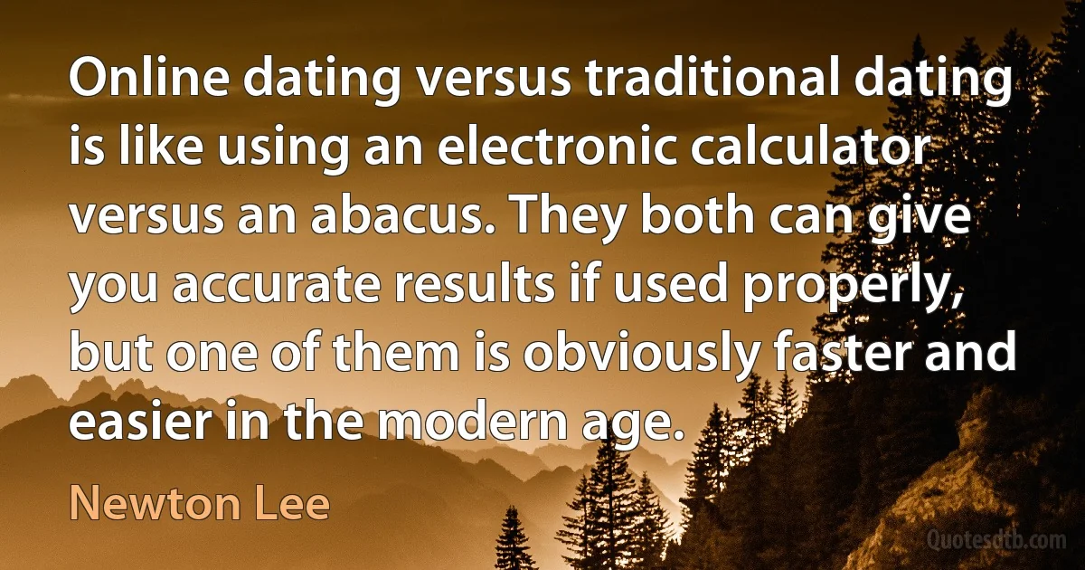 Online dating versus traditional dating is like using an electronic calculator versus an abacus. They both can give you accurate results if used properly, but one of them is obviously faster and easier in the modern age. (Newton Lee)