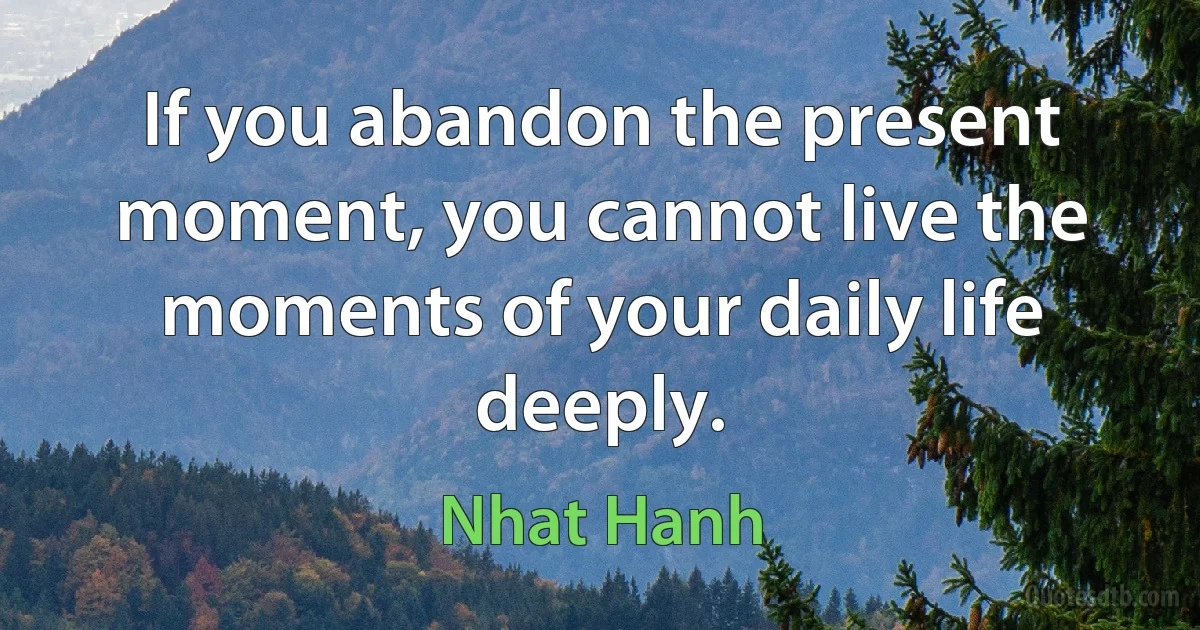 If you abandon the present moment, you cannot live the moments of your daily life deeply. (Nhat Hanh)