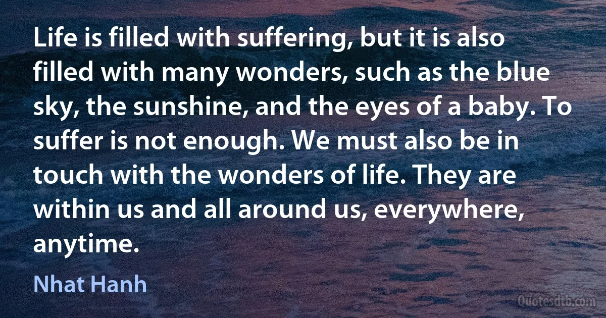 Life is filled with suffering, but it is also filled with many wonders, such as the blue sky, the sunshine, and the eyes of a baby. To suffer is not enough. We must also be in touch with the wonders of life. They are within us and all around us, everywhere, anytime. (Nhat Hanh)