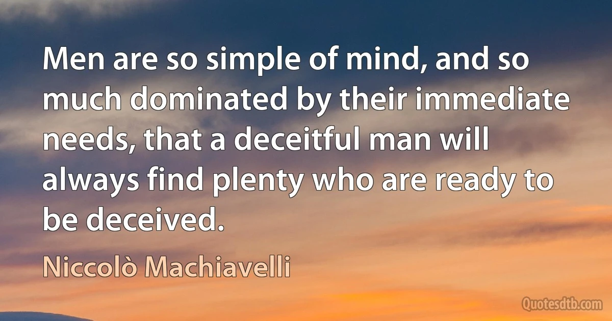 Men are so simple of mind, and so much dominated by their immediate needs, that a deceitful man will always find plenty who are ready to be deceived. (Niccolò Machiavelli)