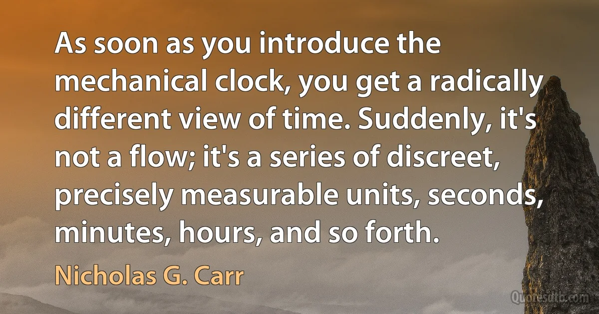 As soon as you introduce the mechanical clock, you get a radically different view of time. Suddenly, it's not a flow; it's a series of discreet, precisely measurable units, seconds, minutes, hours, and so forth. (Nicholas G. Carr)