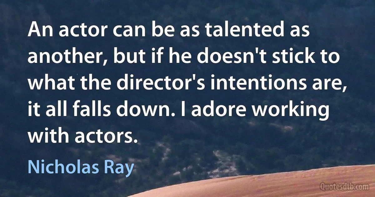 An actor can be as talented as another, but if he doesn't stick to what the director's intentions are, it all falls down. I adore working with actors. (Nicholas Ray)