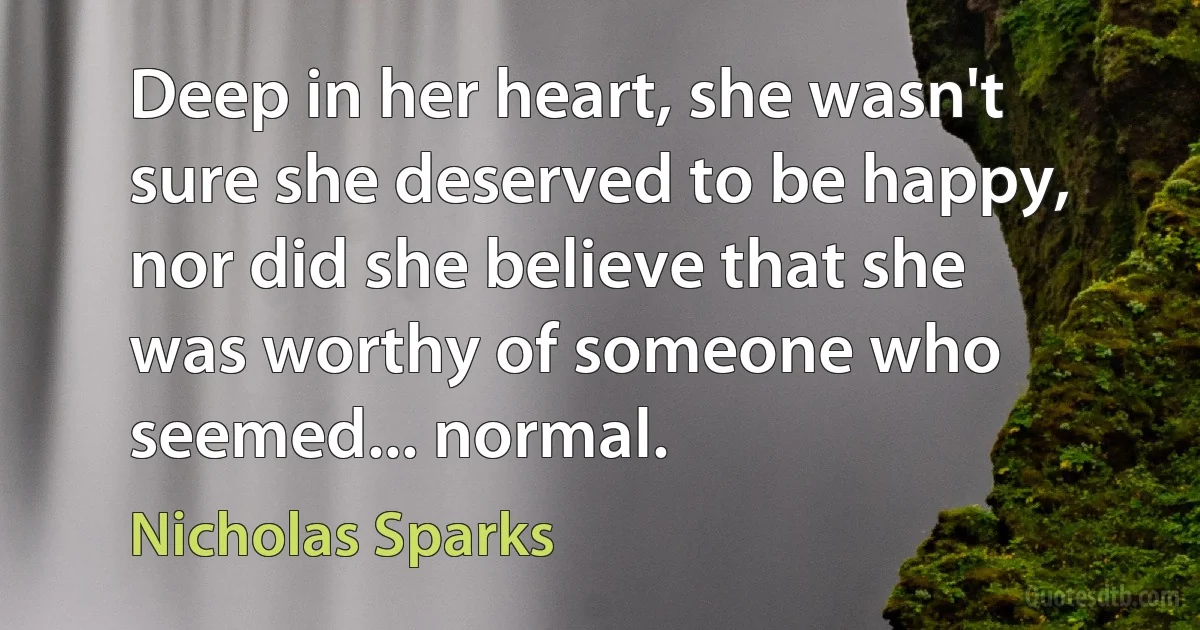 Deep in her heart, she wasn't sure she deserved to be happy, nor did she believe that she was worthy of someone who seemed... normal. (Nicholas Sparks)