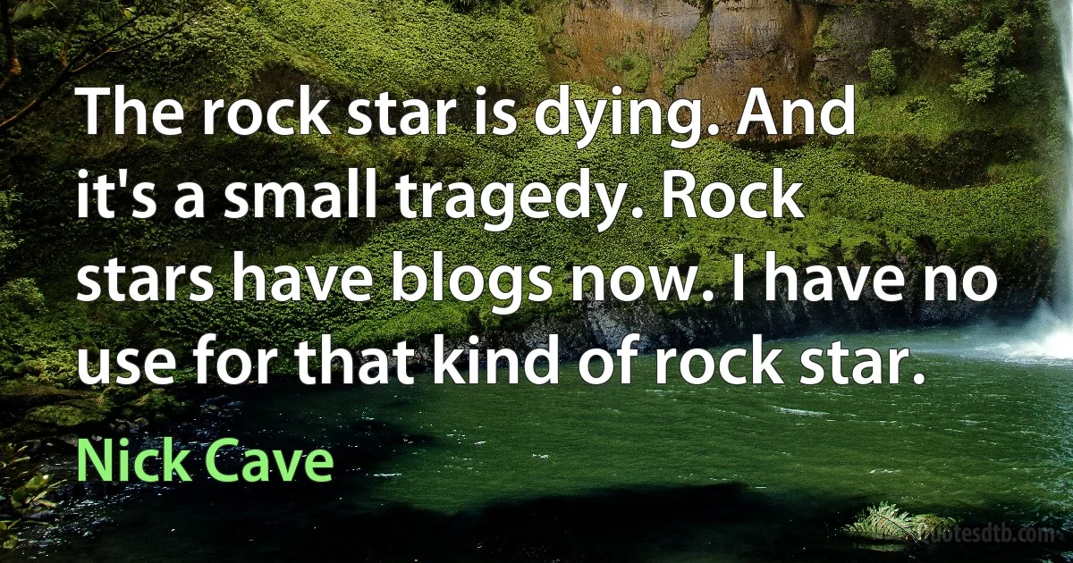 The rock star is dying. And it's a small tragedy. Rock stars have blogs now. I have no use for that kind of rock star. (Nick Cave)