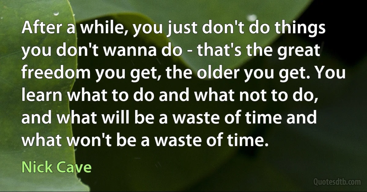 After a while, you just don't do things you don't wanna do - that's the great freedom you get, the older you get. You learn what to do and what not to do, and what will be a waste of time and what won't be a waste of time. (Nick Cave)