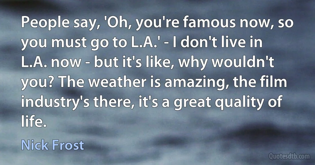 People say, 'Oh, you're famous now, so you must go to L.A.' - I don't live in L.A. now - but it's like, why wouldn't you? The weather is amazing, the film industry's there, it's a great quality of life. (Nick Frost)