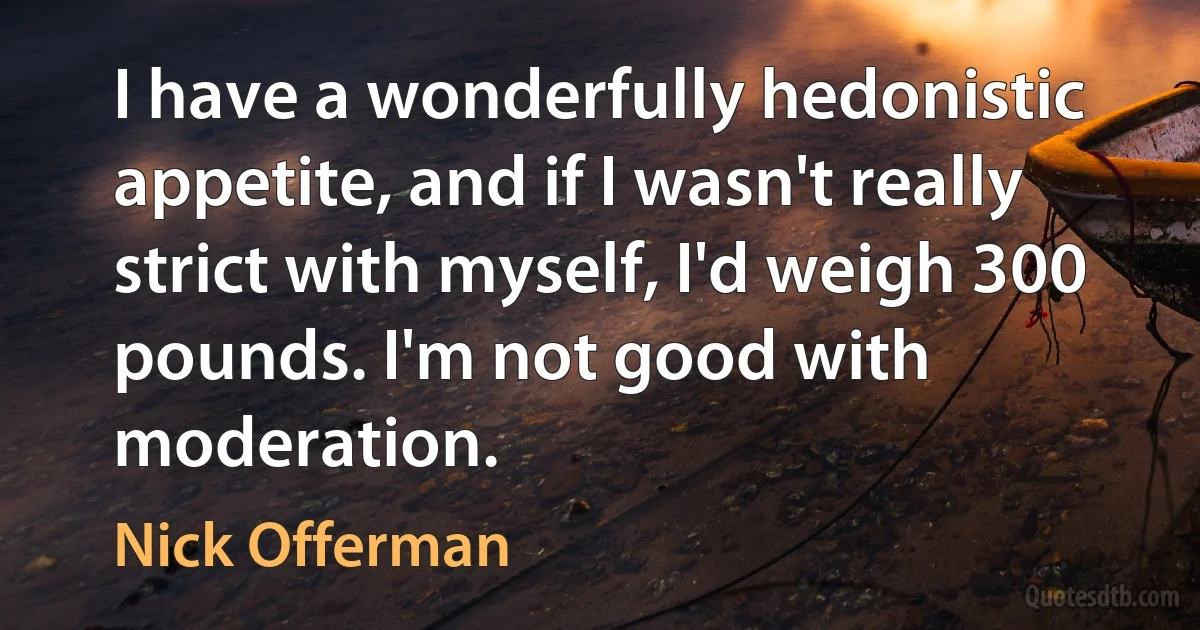 I have a wonderfully hedonistic appetite, and if I wasn't really strict with myself, I'd weigh 300 pounds. I'm not good with moderation. (Nick Offerman)