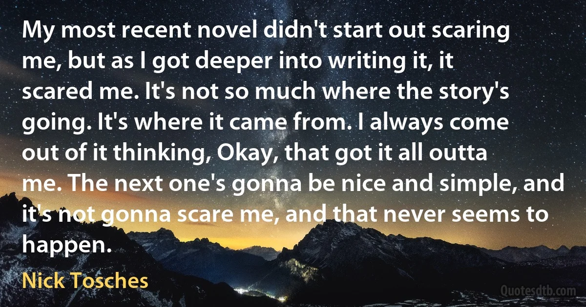 My most recent novel didn't start out scaring me, but as I got deeper into writing it, it scared me. It's not so much where the story's going. It's where it came from. I always come out of it thinking, Okay, that got it all outta me. The next one's gonna be nice and simple, and it's not gonna scare me, and that never seems to happen. (Nick Tosches)