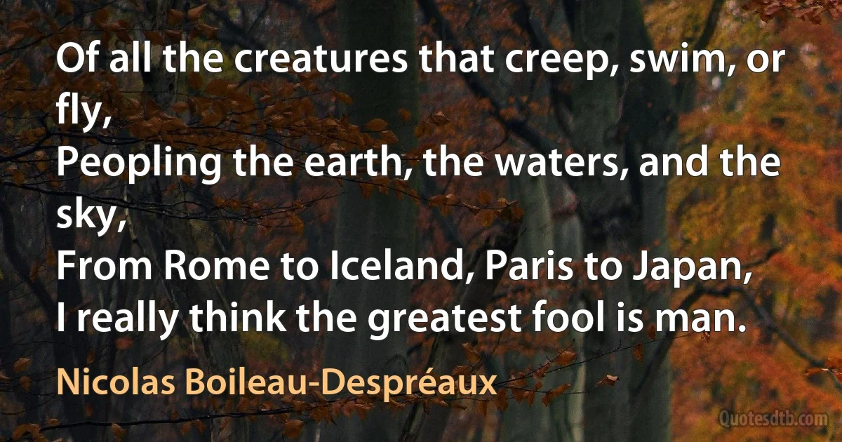 Of all the creatures that creep, swim, or fly,
Peopling the earth, the waters, and the sky,
From Rome to Iceland, Paris to Japan,
I really think the greatest fool is man. (Nicolas Boileau-Despréaux)