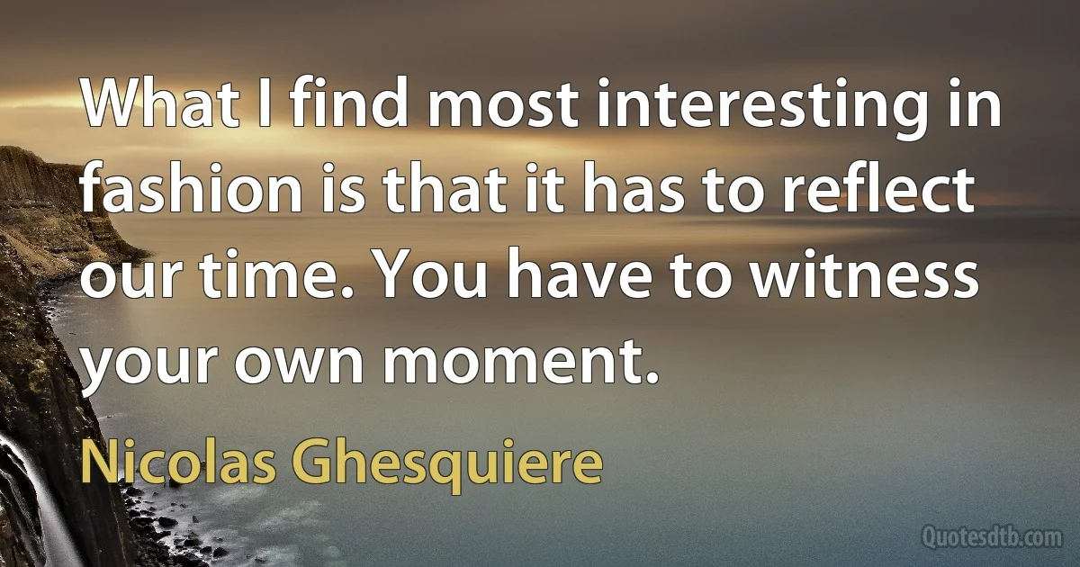 What I find most interesting in fashion is that it has to reflect our time. You have to witness your own moment. (Nicolas Ghesquiere)