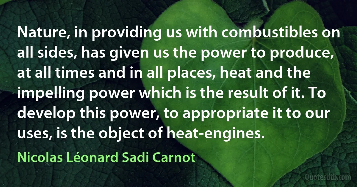 Nature, in providing us with combustibles on all sides, has given us the power to produce, at all times and in all places, heat and the impelling power which is the result of it. To develop this power, to appropriate it to our uses, is the object of heat-engines. (Nicolas Léonard Sadi Carnot)