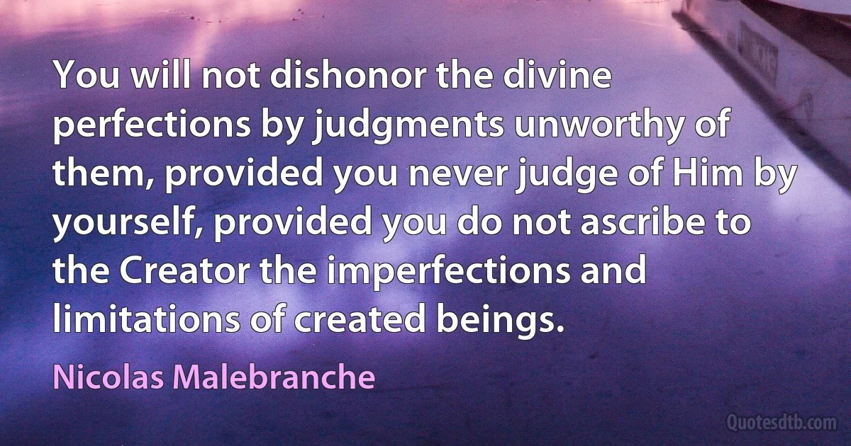 You will not dishonor the divine perfections by judgments unworthy of them, provided you never judge of Him by yourself, provided you do not ascribe to the Creator the imperfections and limitations of created beings. (Nicolas Malebranche)