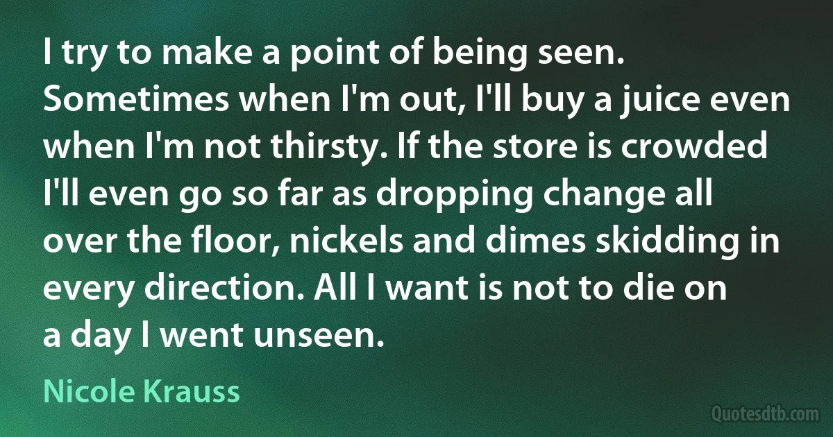 I try to make a point of being seen. Sometimes when I'm out, I'll buy a juice even when I'm not thirsty. If the store is crowded I'll even go so far as dropping change all over the floor, nickels and dimes skidding in every direction. All I want is not to die on a day I went unseen. (Nicole Krauss)