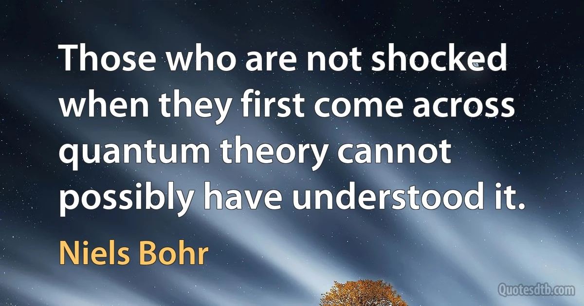 Those who are not shocked when they first come across quantum theory cannot possibly have understood it. (Niels Bohr)