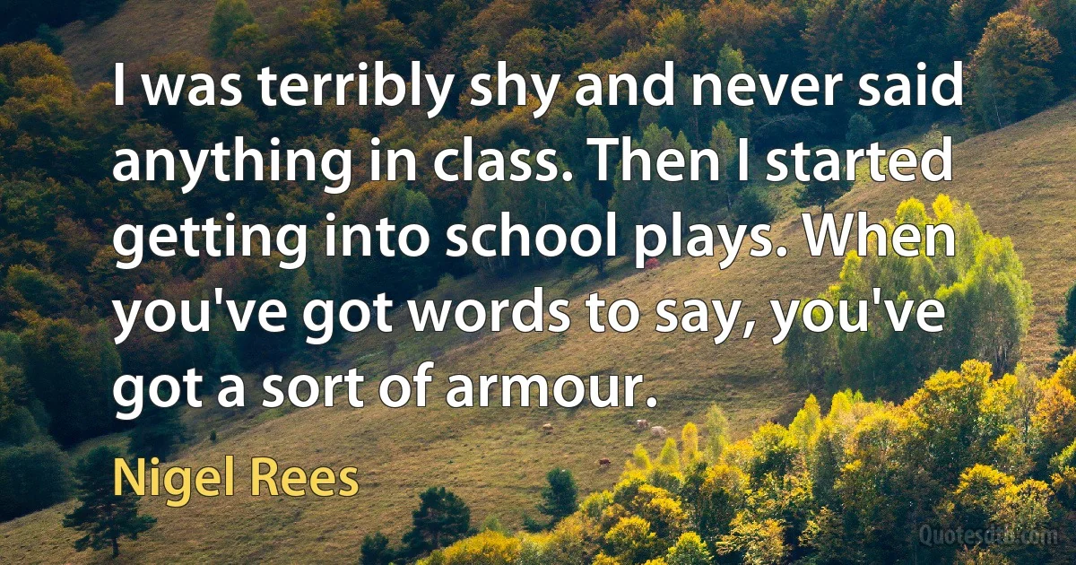 I was terribly shy and never said anything in class. Then I started getting into school plays. When you've got words to say, you've got a sort of armour. (Nigel Rees)