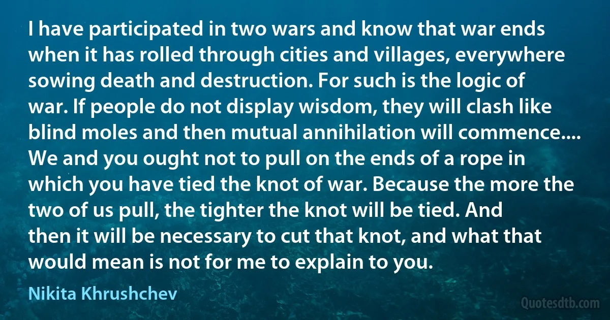 I have participated in two wars and know that war ends when it has rolled through cities and villages, everywhere sowing death and destruction. For such is the logic of war. If people do not display wisdom, they will clash like blind moles and then mutual annihilation will commence.... We and you ought not to pull on the ends of a rope in which you have tied the knot of war. Because the more the two of us pull, the tighter the knot will be tied. And then it will be necessary to cut that knot, and what that would mean is not for me to explain to you. (Nikita Khrushchev)