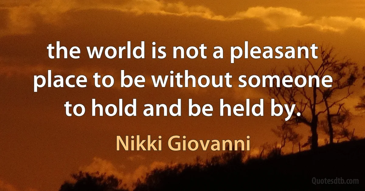 the world is not a pleasant place to be without someone to hold and be held by. (Nikki Giovanni)