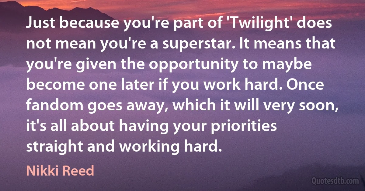 Just because you're part of 'Twilight' does not mean you're a superstar. It means that you're given the opportunity to maybe become one later if you work hard. Once fandom goes away, which it will very soon, it's all about having your priorities straight and working hard. (Nikki Reed)