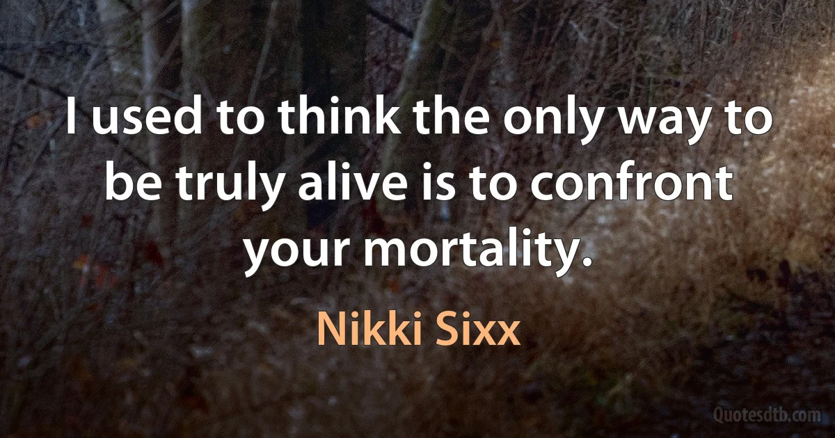 I used to think the only way to be truly alive is to confront your mortality. (Nikki Sixx)