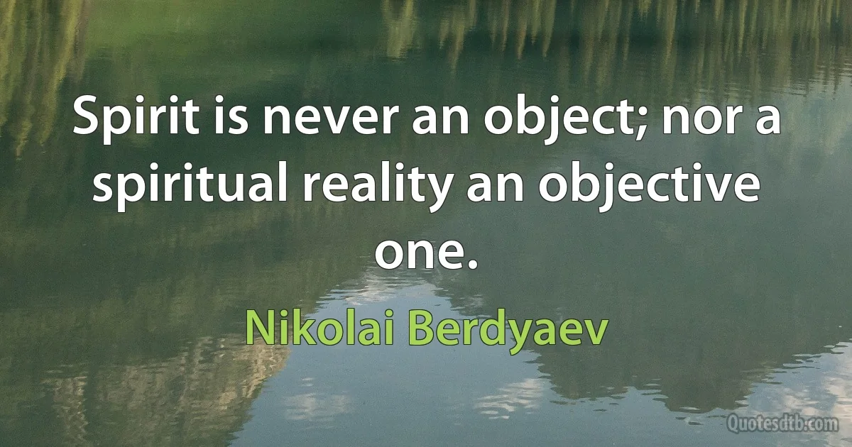 Spirit is never an object; nor a spiritual reality an objective one. (Nikolai Berdyaev)