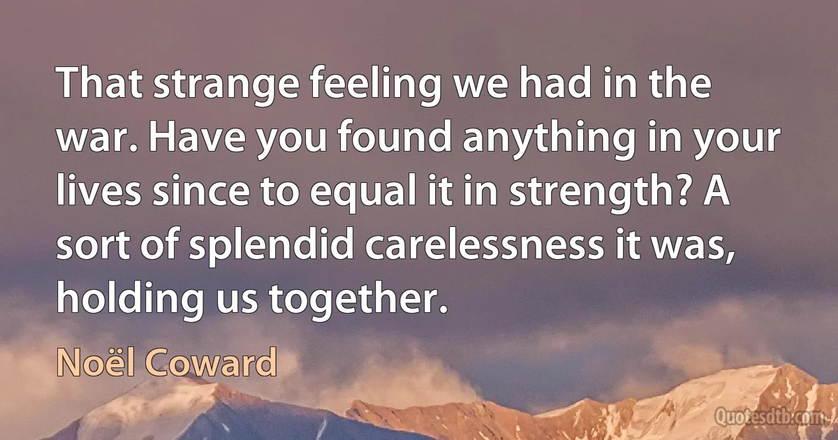 That strange feeling we had in the war. Have you found anything in your lives since to equal it in strength? A sort of splendid carelessness it was, holding us together. (Noël Coward)