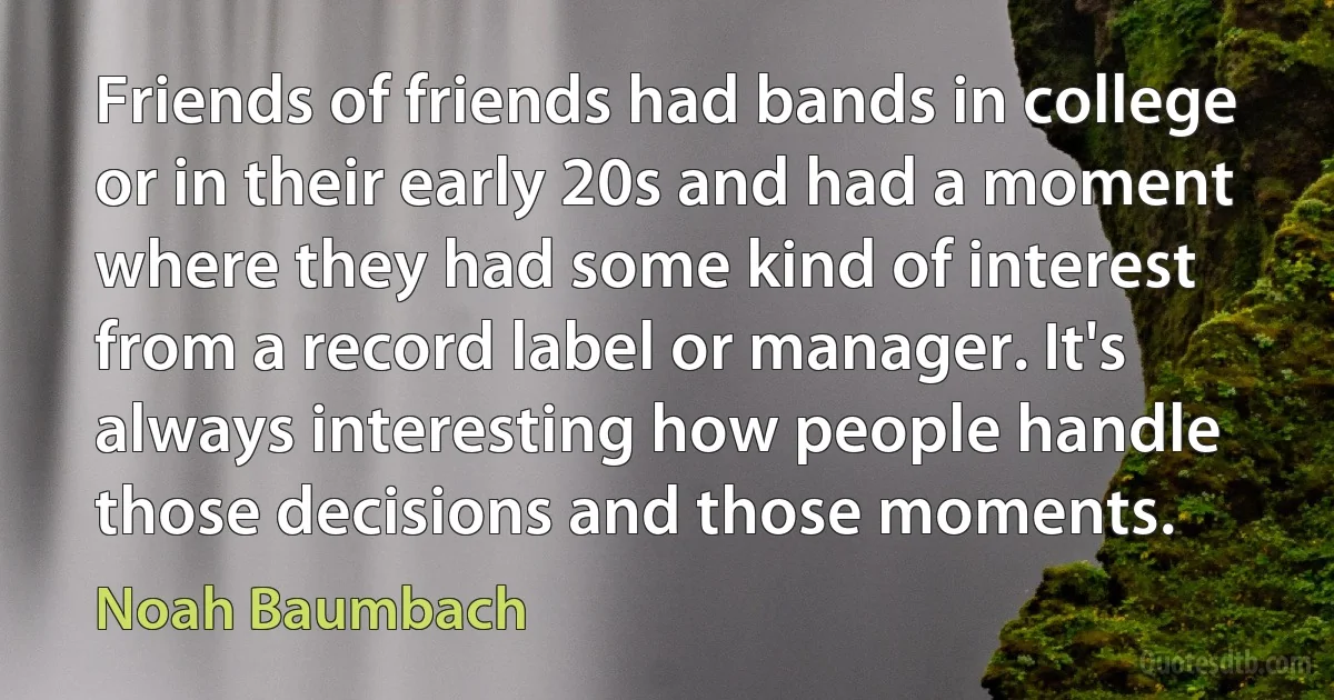 Friends of friends had bands in college or in their early 20s and had a moment where they had some kind of interest from a record label or manager. It's always interesting how people handle those decisions and those moments. (Noah Baumbach)