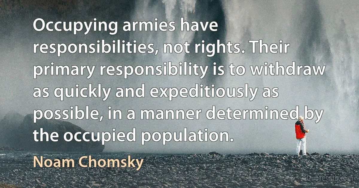 Occupying armies have responsibilities, not rights. Their primary responsibility is to withdraw as quickly and expeditiously as possible, in a manner determined by the occupied population. (Noam Chomsky)