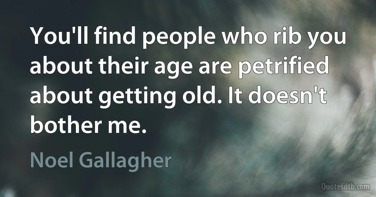 You'll find people who rib you about their age are petrified about getting old. It doesn't bother me. (Noel Gallagher)