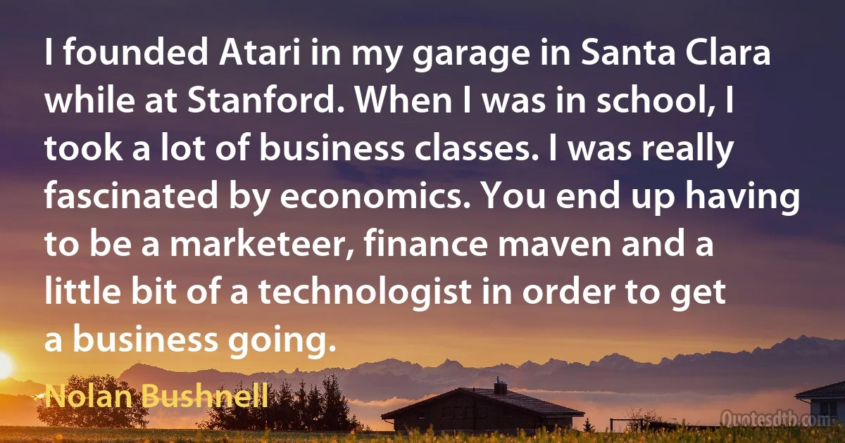 I founded Atari in my garage in Santa Clara while at Stanford. When I was in school, I took a lot of business classes. I was really fascinated by economics. You end up having to be a marketeer, finance maven and a little bit of a technologist in order to get a business going. (Nolan Bushnell)