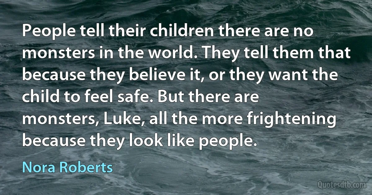 People tell their children there are no monsters in the world. They tell them that because they believe it, or they want the child to feel safe. But there are monsters, Luke, all the more frightening because they look like people. (Nora Roberts)