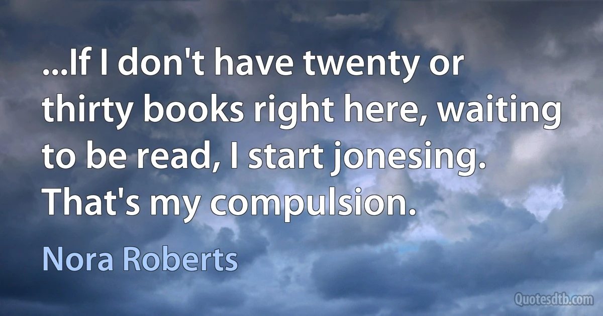 ...If I don't have twenty or thirty books right here, waiting to be read, I start jonesing. That's my compulsion. (Nora Roberts)