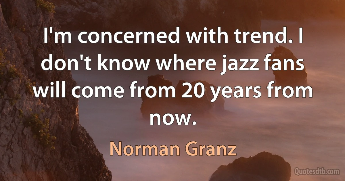 I'm concerned with trend. I don't know where jazz fans will come from 20 years from now. (Norman Granz)