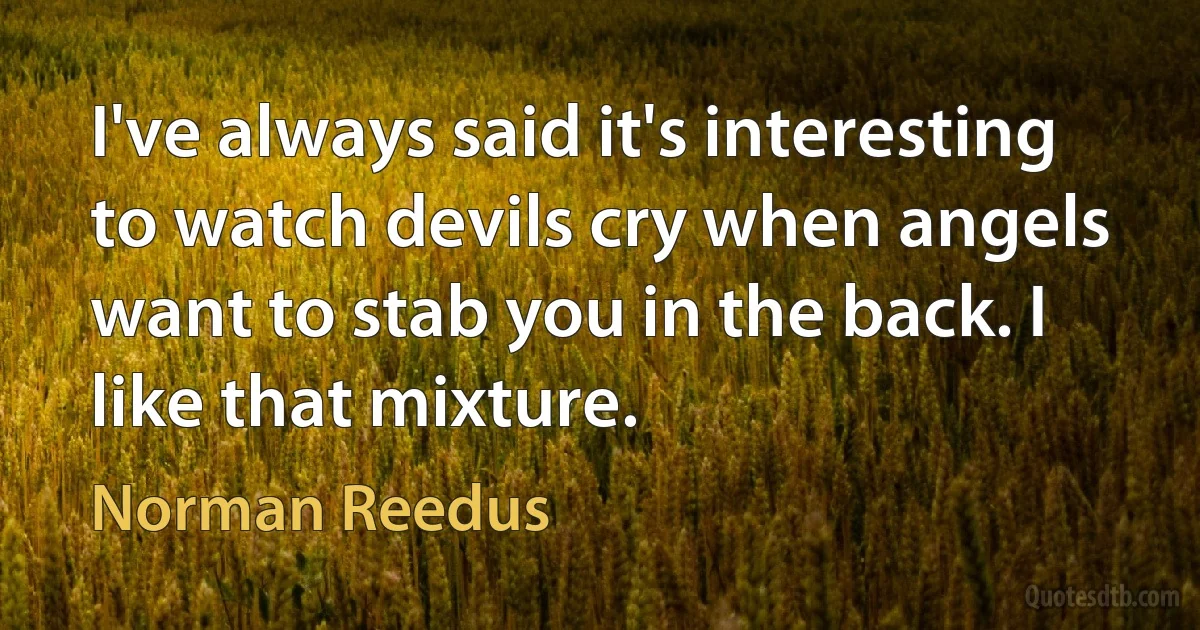 I've always said it's interesting to watch devils cry when angels want to stab you in the back. I like that mixture. (Norman Reedus)