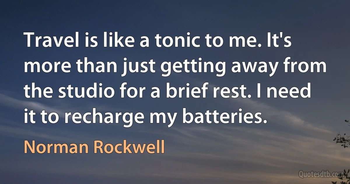 Travel is like a tonic to me. It's more than just getting away from the studio for a brief rest. I need it to recharge my batteries. (Norman Rockwell)