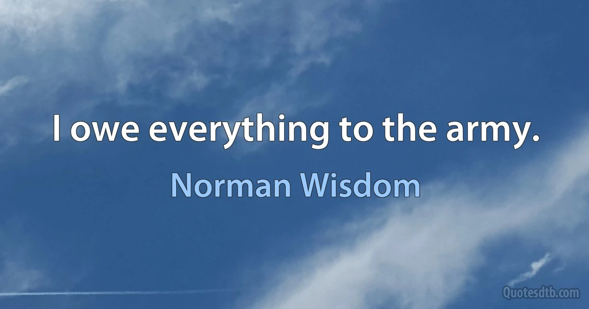 I owe everything to the army. (Norman Wisdom)