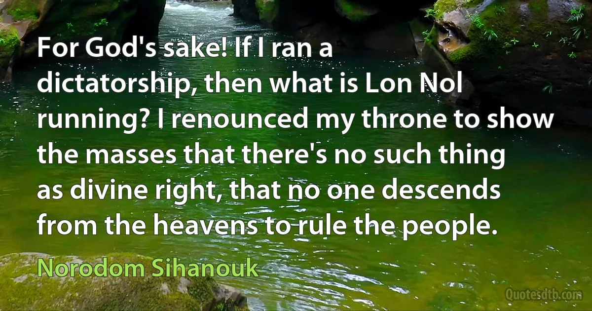 For God's sake! If I ran a dictatorship, then what is Lon Nol running? I renounced my throne to show the masses that there's no such thing as divine right, that no one descends from the heavens to rule the people. (Norodom Sihanouk)