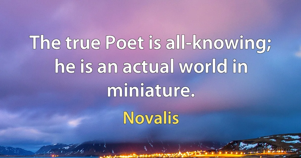 The true Poet is all-knowing; he is an actual world in miniature. (Novalis)