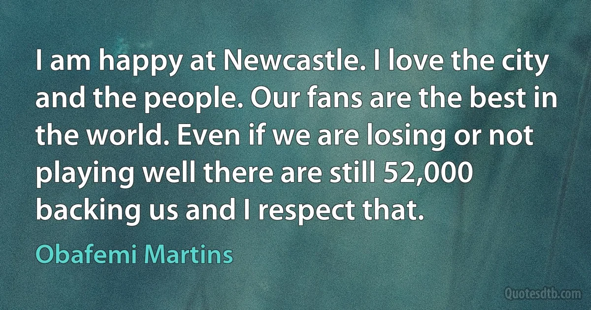 I am happy at Newcastle. I love the city and the people. Our fans are the best in the world. Even if we are losing or not playing well there are still 52,000 backing us and I respect that. (Obafemi Martins)