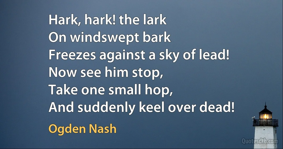 Hark, hark! the lark
On windswept bark
Freezes against a sky of lead!
Now see him stop,
Take one small hop,
And suddenly keel over dead! (Ogden Nash)