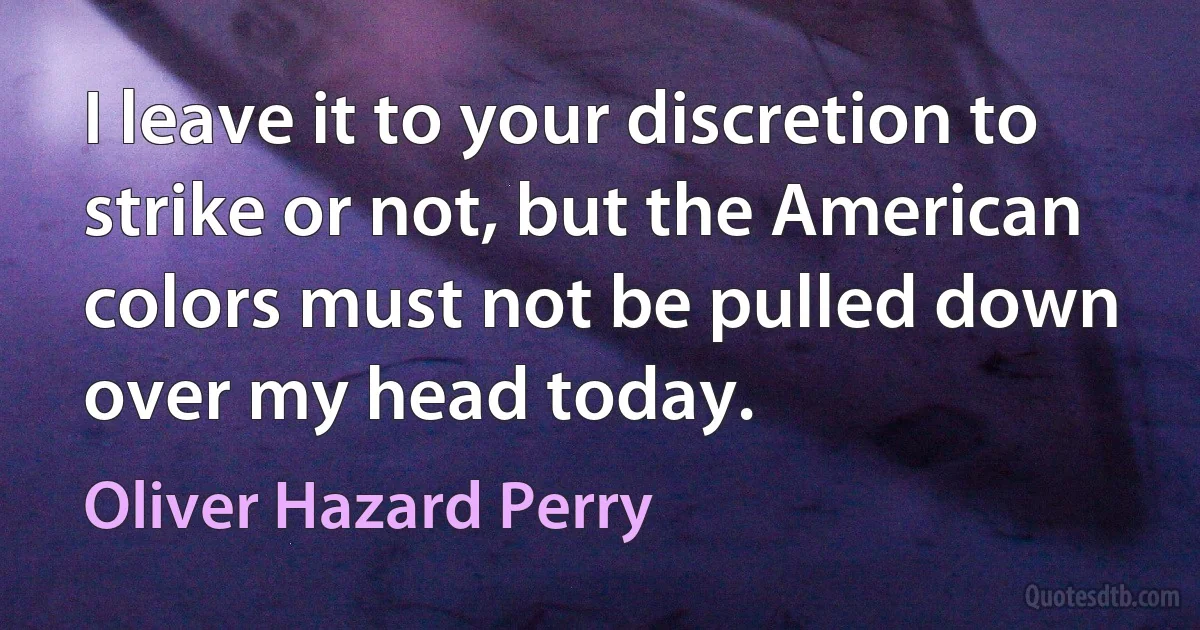 I leave it to your discretion to strike or not, but the American colors must not be pulled down over my head today. (Oliver Hazard Perry)