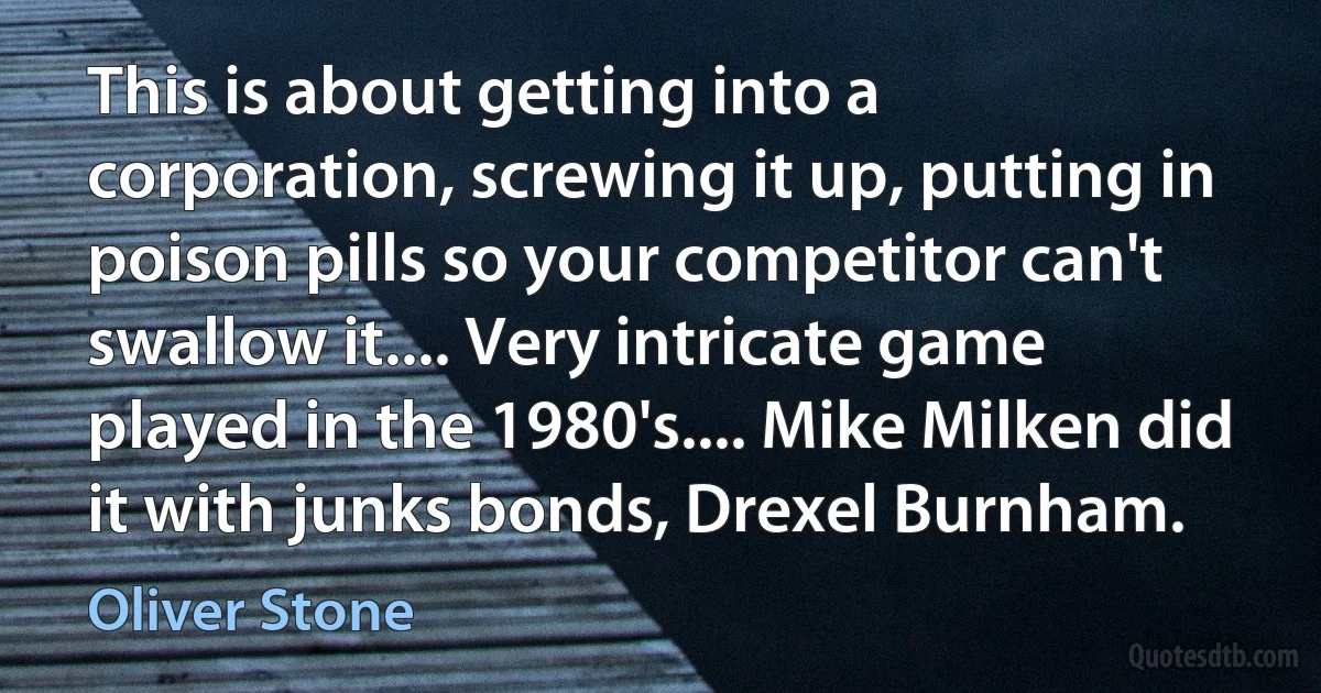 This is about getting into a corporation, screwing it up, putting in poison pills so your competitor can't swallow it.... Very intricate game played in the 1980's.... Mike Milken did it with junks bonds, Drexel Burnham. (Oliver Stone)