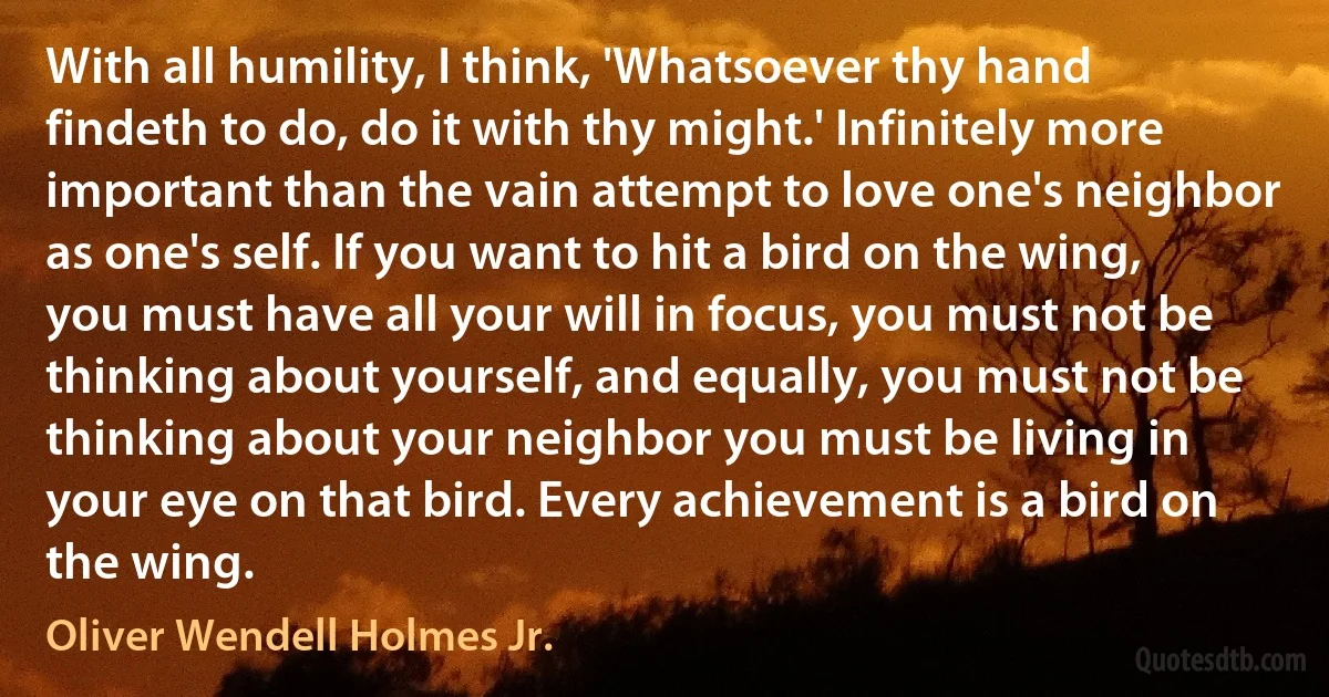 With all humility, I think, 'Whatsoever thy hand findeth to do, do it with thy might.' Infinitely more important than the vain attempt to love one's neighbor as one's self. If you want to hit a bird on the wing, you must have all your will in focus, you must not be thinking about yourself, and equally, you must not be thinking about your neighbor you must be living in your eye on that bird. Every achievement is a bird on the wing. (Oliver Wendell Holmes Jr.)