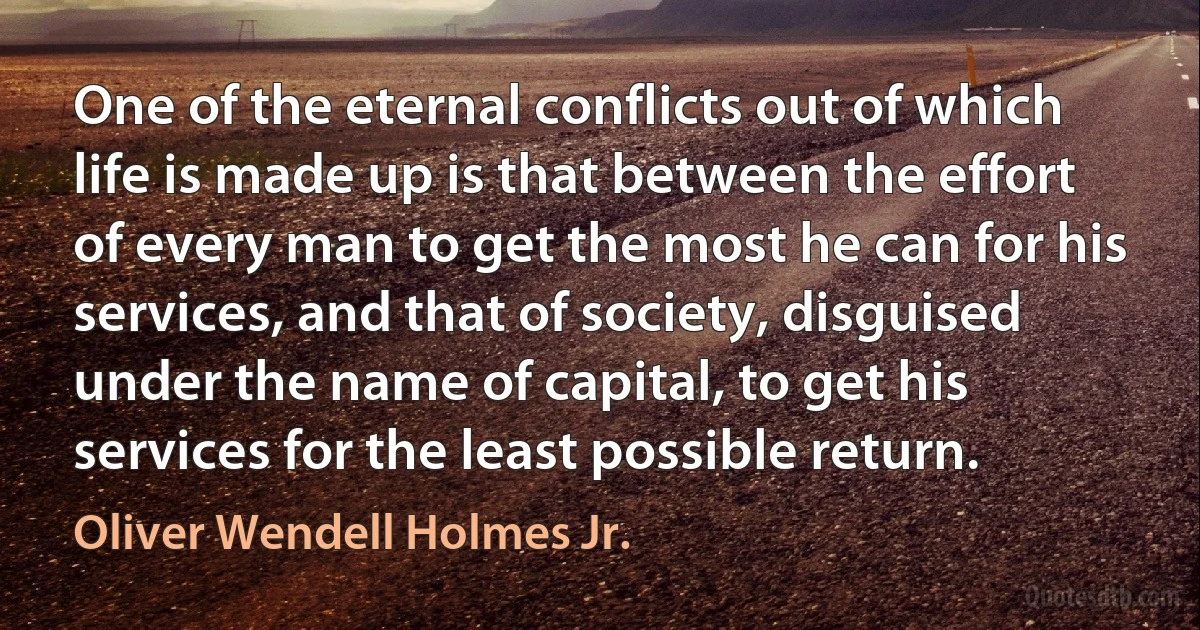 One of the eternal conflicts out of which life is made up is that between the effort of every man to get the most he can for his services, and that of society, disguised under the name of capital, to get his services for the least possible return. (Oliver Wendell Holmes Jr.)