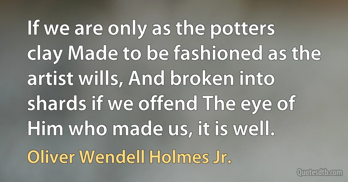 If we are only as the potters clay Made to be fashioned as the artist wills, And broken into shards if we offend The eye of Him who made us, it is well. (Oliver Wendell Holmes Jr.)