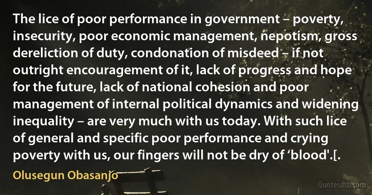 The lice of poor performance in government – poverty, insecurity, poor economic management, nepotism, gross dereliction of duty, condonation of misdeed – if not outright encouragement of it, lack of progress and hope for the future, lack of national cohesion and poor management of internal political dynamics and widening inequality – are very much with us today. With such lice of general and specific poor performance and crying poverty with us, our fingers will not be dry of ‘blood'.[. (Olusegun Obasanjo)