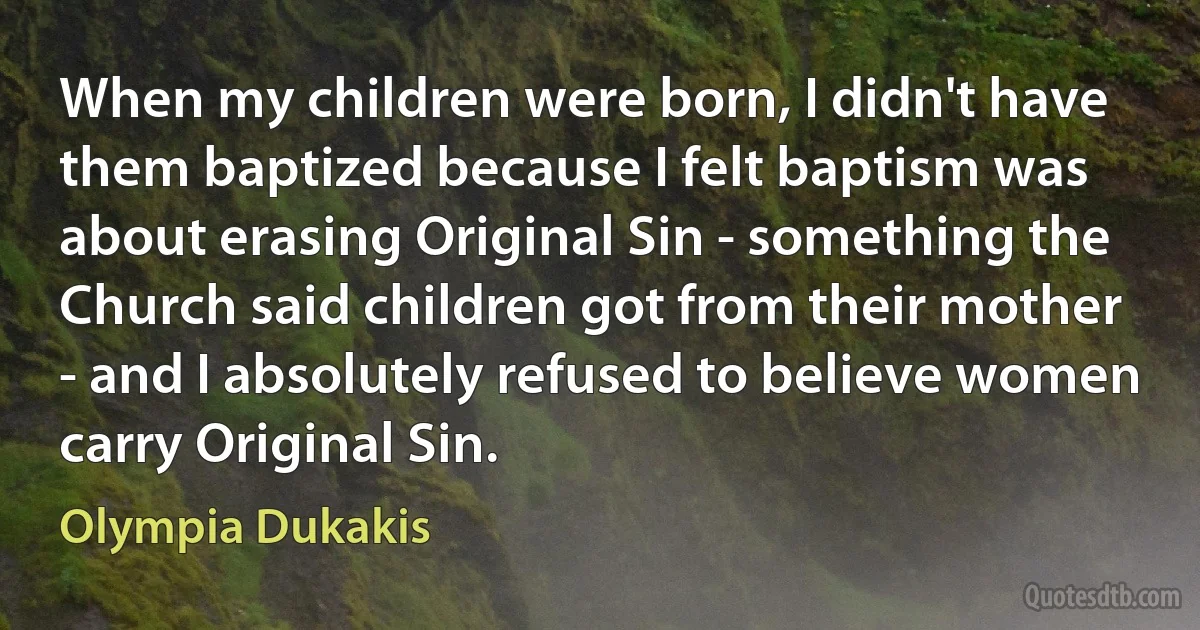 When my children were born, I didn't have them baptized because I felt baptism was about erasing Original Sin - something the Church said children got from their mother - and I absolutely refused to believe women carry Original Sin. (Olympia Dukakis)