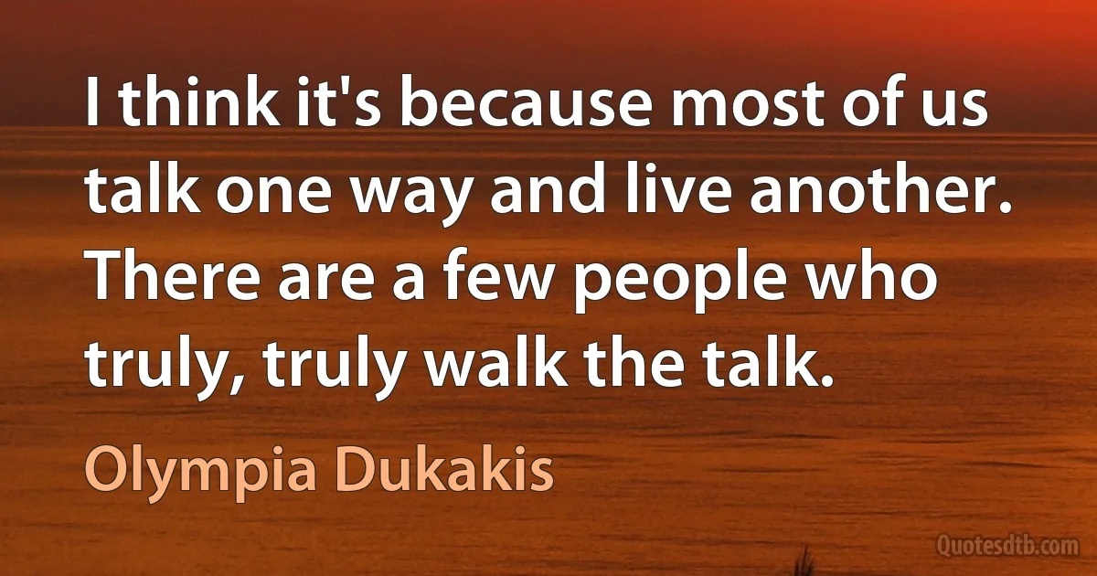 I think it's because most of us talk one way and live another. There are a few people who truly, truly walk the talk. (Olympia Dukakis)