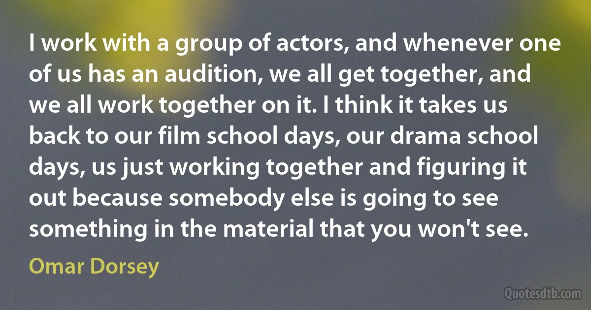 I work with a group of actors, and whenever one of us has an audition, we all get together, and we all work together on it. I think it takes us back to our film school days, our drama school days, us just working together and figuring it out because somebody else is going to see something in the material that you won't see. (Omar Dorsey)